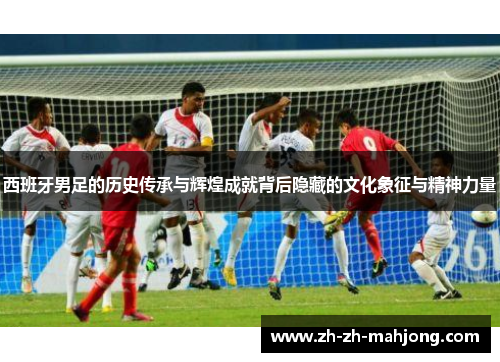 西班牙男足的历史传承与辉煌成就背后隐藏的文化象征与精神力量